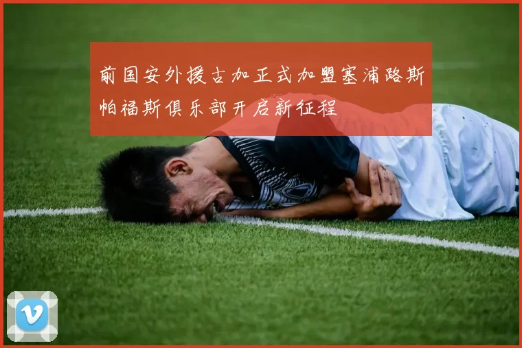 前国安外援古加正式加盟塞浦路斯帕福斯俱乐部开启新征程