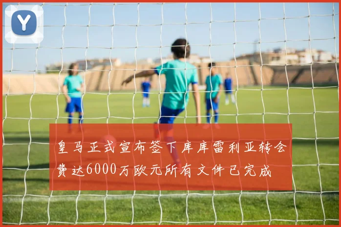 皇马正式宣布签下库库雷利亚转会费达6000万欧元所有文件已完成