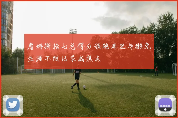 詹姆斯抢七总得分领跑库里与獭兔生涯不败记录成焦点