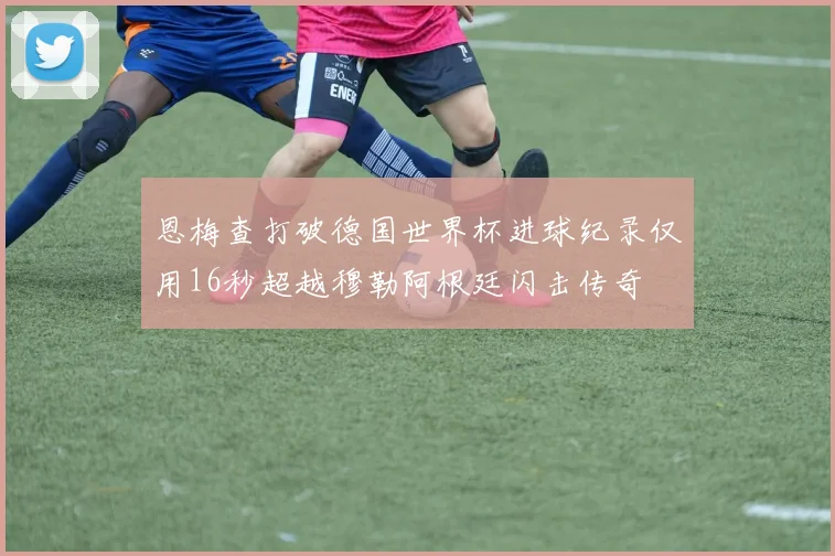恩梅查打破德国世界杯进球纪录仅用16秒超越穆勒阿根廷闪击传奇