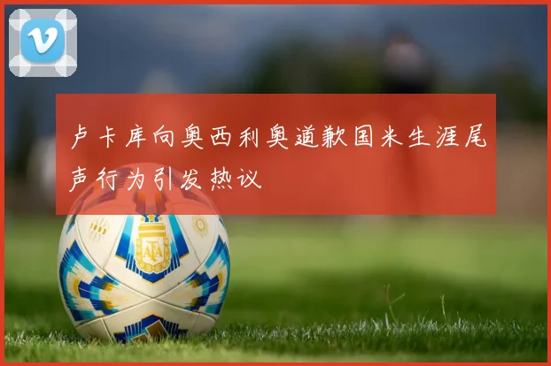 卢卡库向奥西利奥道歉国米生涯尾声行为引发热议