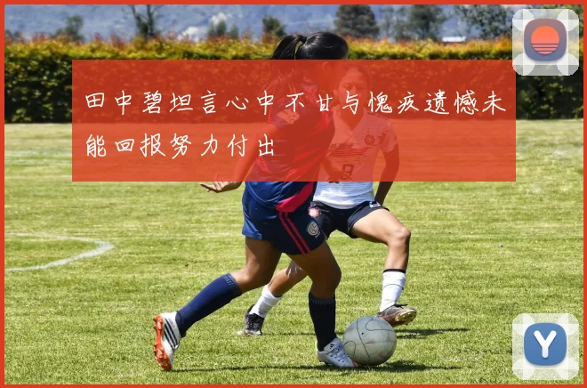 田中碧坦言心中不甘与愧疚遗憾未能回报努力付出