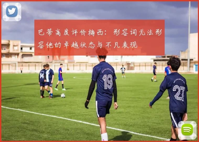 巴蒂高度评价梅西：形容词无法形容他的卓越状态与不凡表现