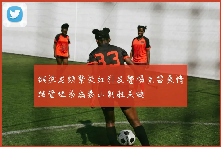 铜梁龙频繁染红引发警惕克雷桑情绪管理或成泰山制胜关键