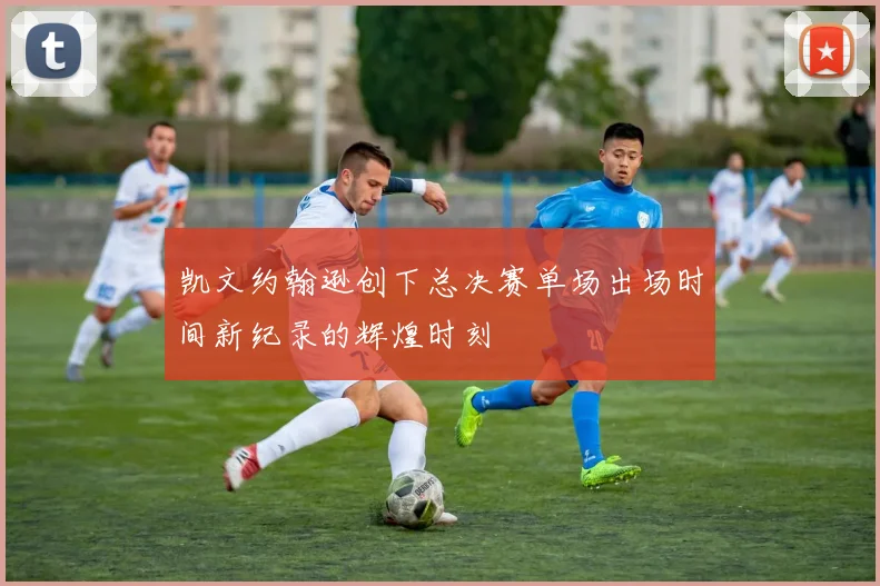 凯文约翰逊创下总决赛单场出场时间新纪录的辉煌时刻
