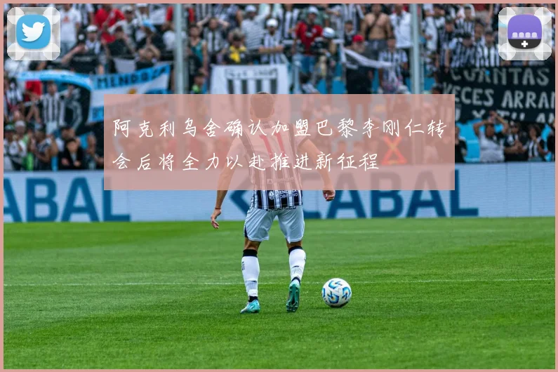 阿克利乌舍确认加盟巴黎李刚仁转会后将全力以赴推进新征程