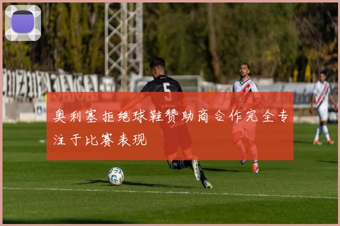 奥利塞拒绝球鞋赞助商合作完全专注于比赛表现