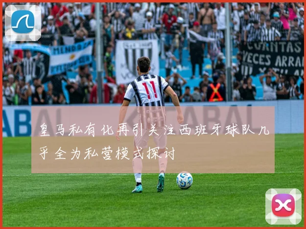 皇马私有化再引关注西班牙球队几乎全为私营模式探讨