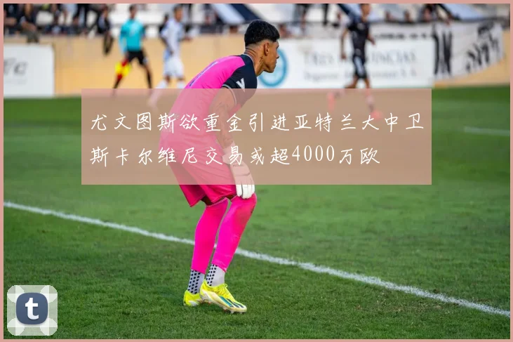 尤文图斯欲重金引进亚特兰大中卫斯卡尔维尼交易或超4000万欧