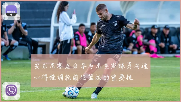 安东尼赛后分享与尼克斯球员沟通心得强调抢前场篮板的重要性