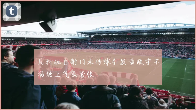 瓦科独自射门未传球引发黄政宇不满场上气氛紧张