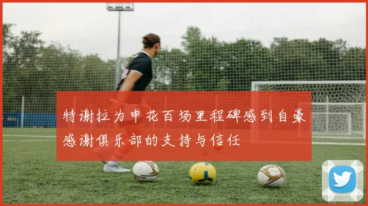 特谢拉为申花百场里程碑感到自豪感谢俱乐部的支持与信任