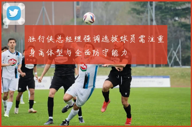 独行侠总经理强调选拔球员需注重身高体型与全面防守能力