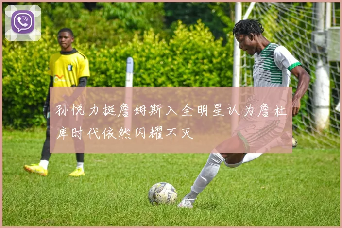 孙悦力挺詹姆斯入全明星认为詹杜库时代依然闪耀不灭