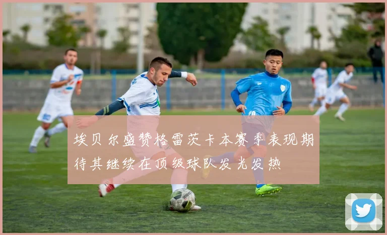 埃贝尔盛赞格雷茨卡本赛季表现期待其继续在顶级球队发光发热