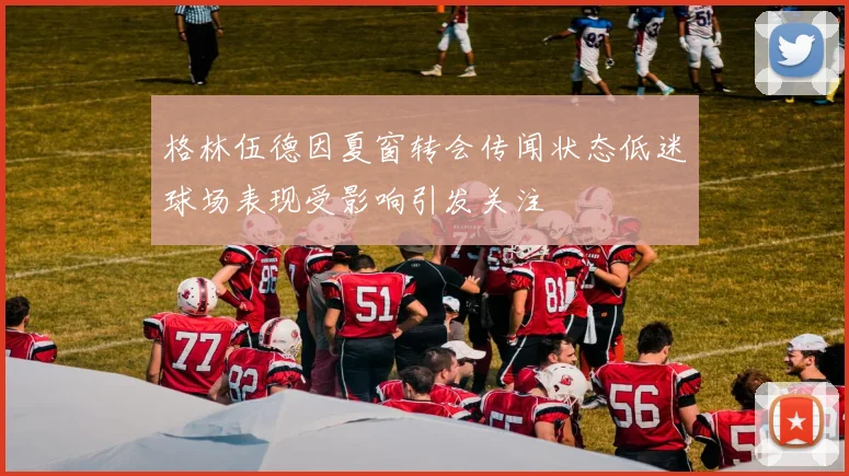 格林伍德因夏窗转会传闻状态低迷球场表现受影响引发关注