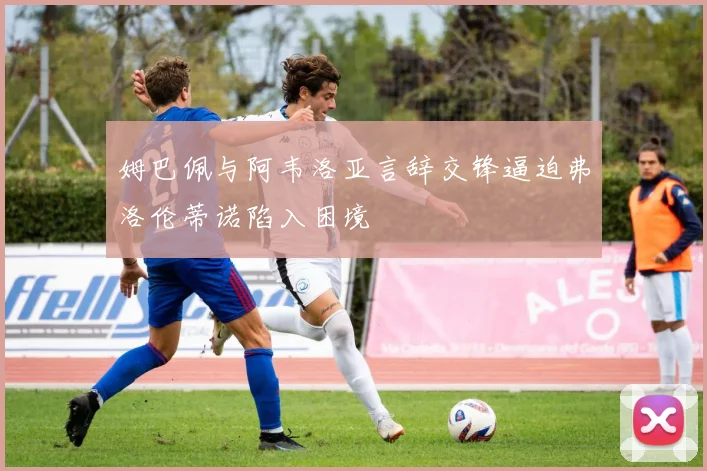 姆巴佩与阿韦洛亚言辞交锋逼迫弗洛伦蒂诺陷入困境