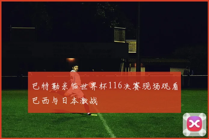 巴特勒亲临世界杯116决赛现场观看巴西与日本激战